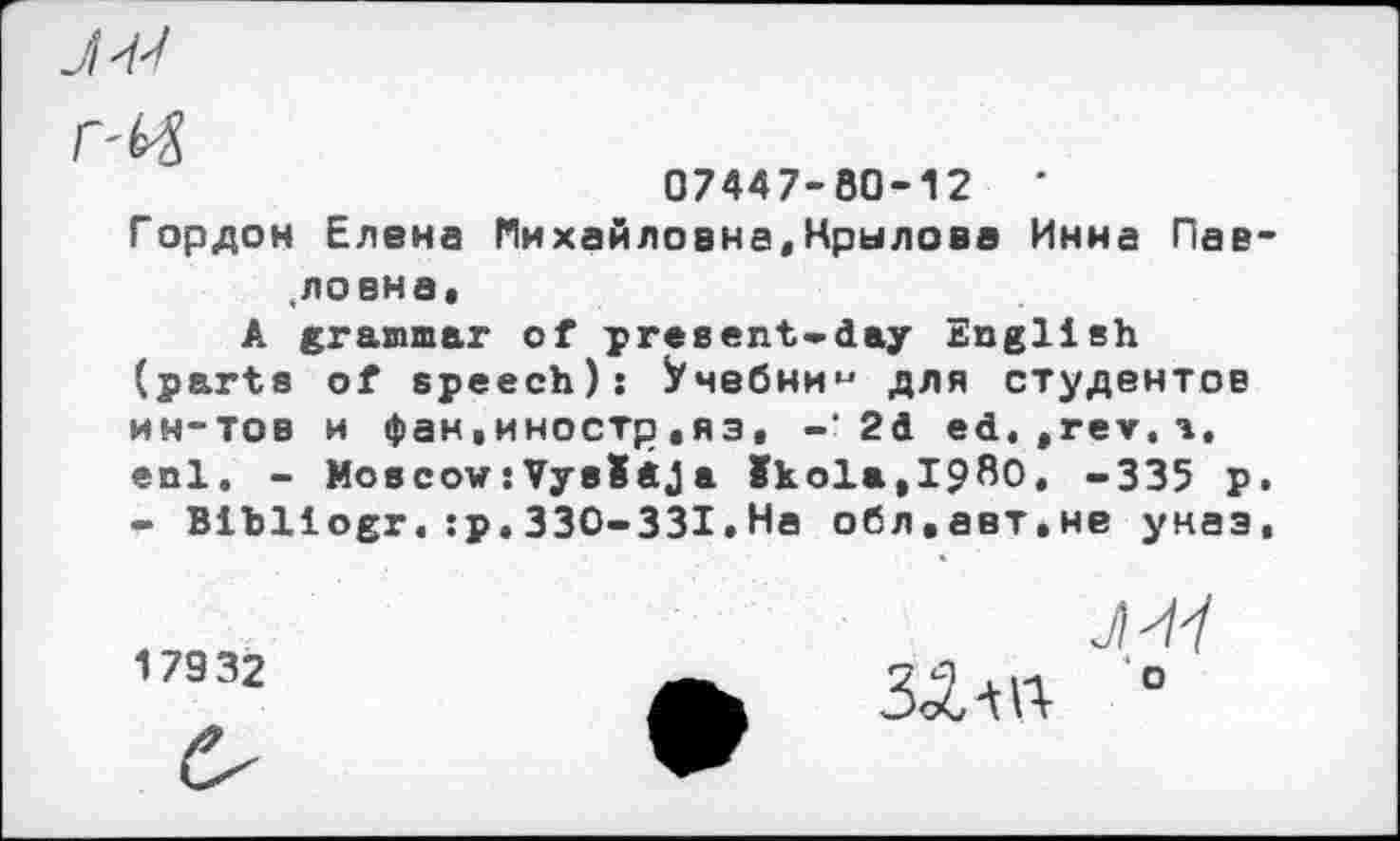 ﻿J'M

07447-80-12
Гордон Елена Михайловна,Крылова Инна Пав-.ловна,
A grammar of present-day English (parts of speech): Учебним для студентов ин-тов и фан,иностр,яз, -’2d ed. »rev. а, enl. - Moscow:VysIdJa Skola,I9ßO, -335 p. - Bibliogr.:p.330-331.На обл.авт.не унаэ,
17932
Л
ЗАш °